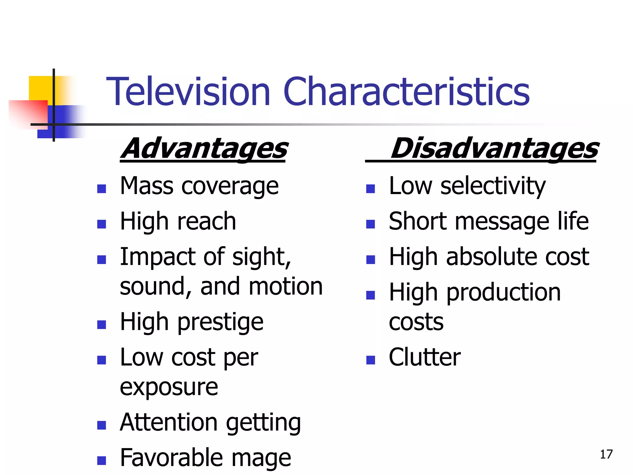 17
Television Characteristics
Advantages
 Mass coverage
 High reach
 Impact of sight,
sound, and motion
 High prestige
 Low cost per
exposure
 Attention getting
 Favorable mage
Disadvantages
 Low selectivity
 Short message life
 High absolute cost
 High production
costs
 Clutter
 