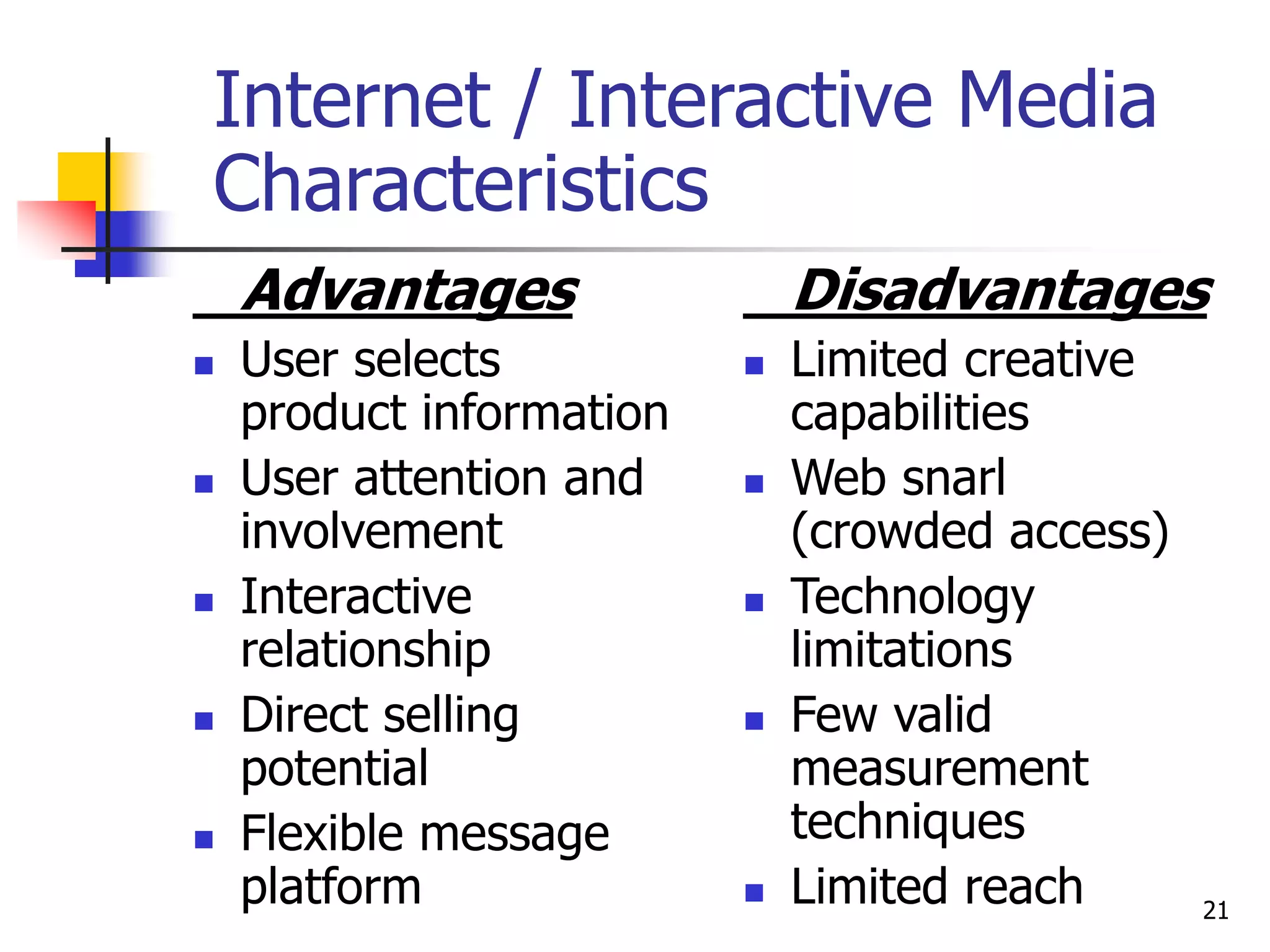 21
Internet / Interactive Media
Characteristics
Advantages
 User selects
product information
 User attention and
involvement
 Interactive
relationship
 Direct selling
potential
 Flexible message
platform
Disadvantages
 Limited creative
capabilities
 Web snarl
(crowded access)
 Technology
limitations
 Few valid
measurement
techniques
 Limited reach
 