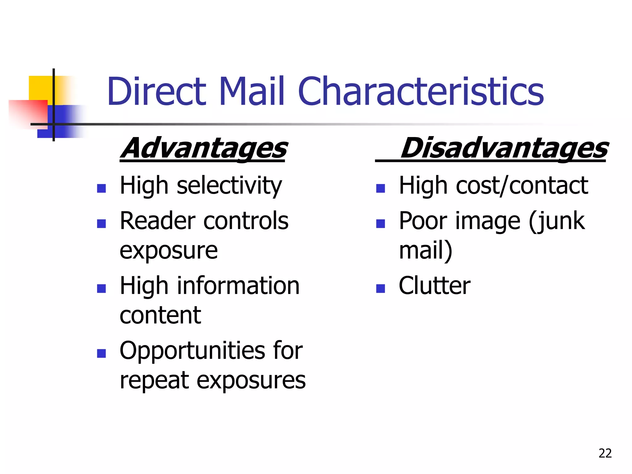 22
Direct Mail Characteristics
Advantages
 High selectivity
 Reader controls
exposure
 High information
content
 Opportunities for
repeat exposures
Disadvantages
 High cost/contact
 Poor image (junk
mail)
 Clutter
 