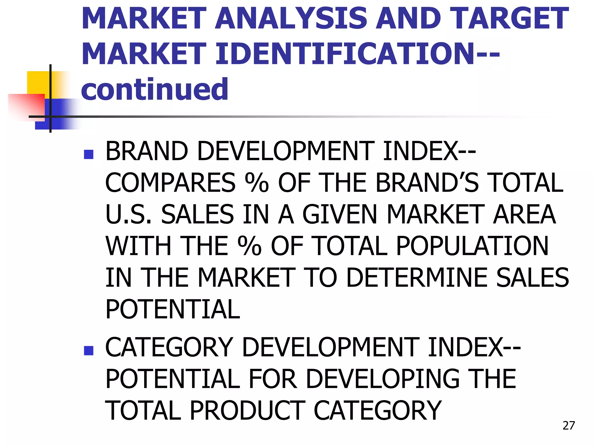 27
MARKET ANALYSIS AND TARGET
MARKET IDENTIFICATION--
continued
 BRAND DEVELOPMENT INDEX--
COMPARES % OF THE BRAND’S TOTAL
U.S. SALES IN A GIVEN MARKET AREA
WITH THE % OF TOTAL POPULATION
IN THE MARKET TO DETERMINE SALES
POTENTIAL
 CATEGORY DEVELOPMENT INDEX--
POTENTIAL FOR DEVELOPING THE
TOTAL PRODUCT CATEGORY
 