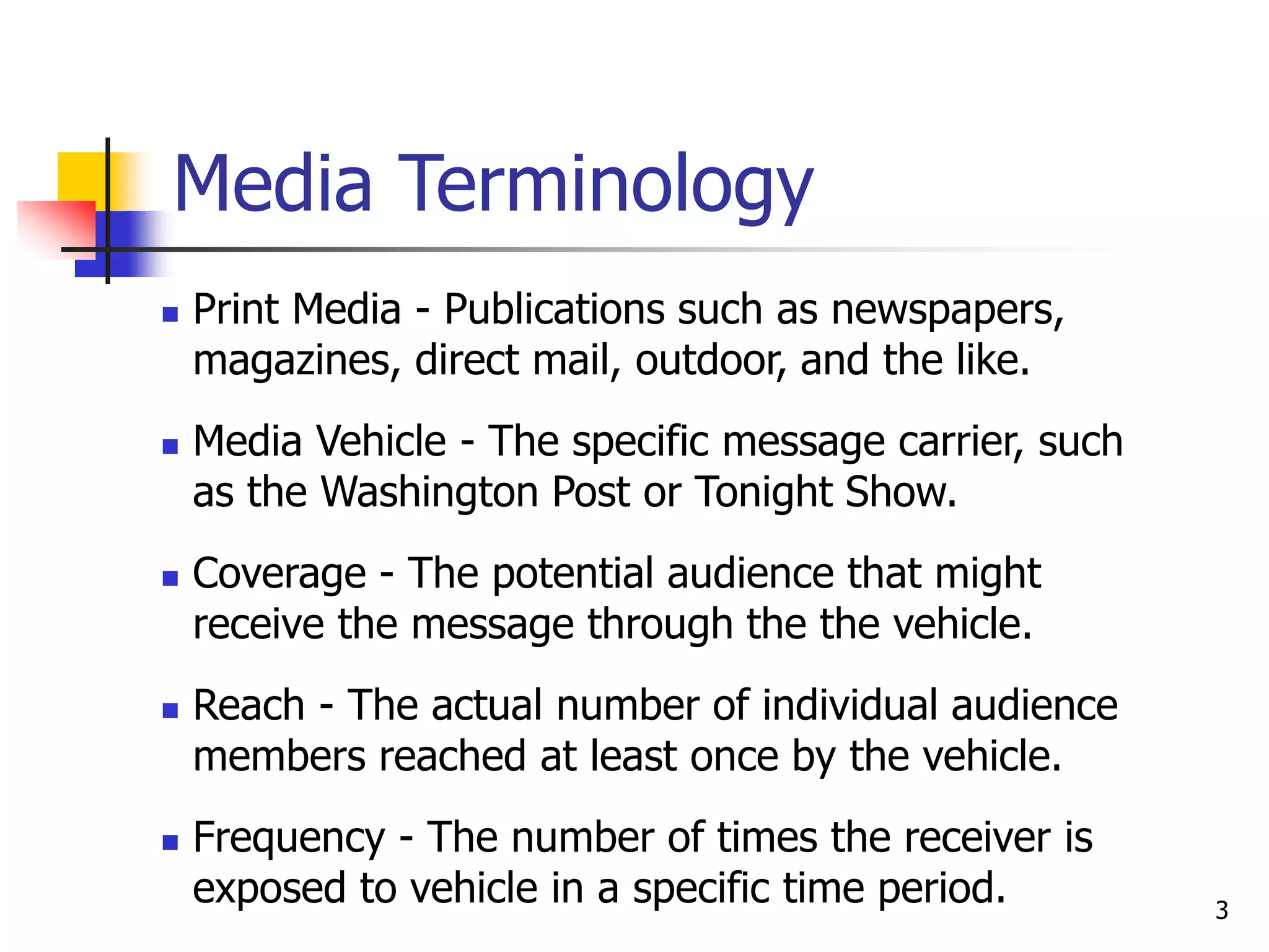 3
Media Terminology
 Print Media - Publications such as newspapers,
magazines, direct mail, outdoor, and the like.
 Media Vehicle - The specific message carrier, such
as the Washington Post or Tonight Show.
 Coverage - The potential audience that might
receive the message through the the vehicle.
 Reach - The actual number of individual audience
members reached at least once by the vehicle.
 Frequency - The number of times the receiver is
exposed to vehicle in a specific time period.
 
