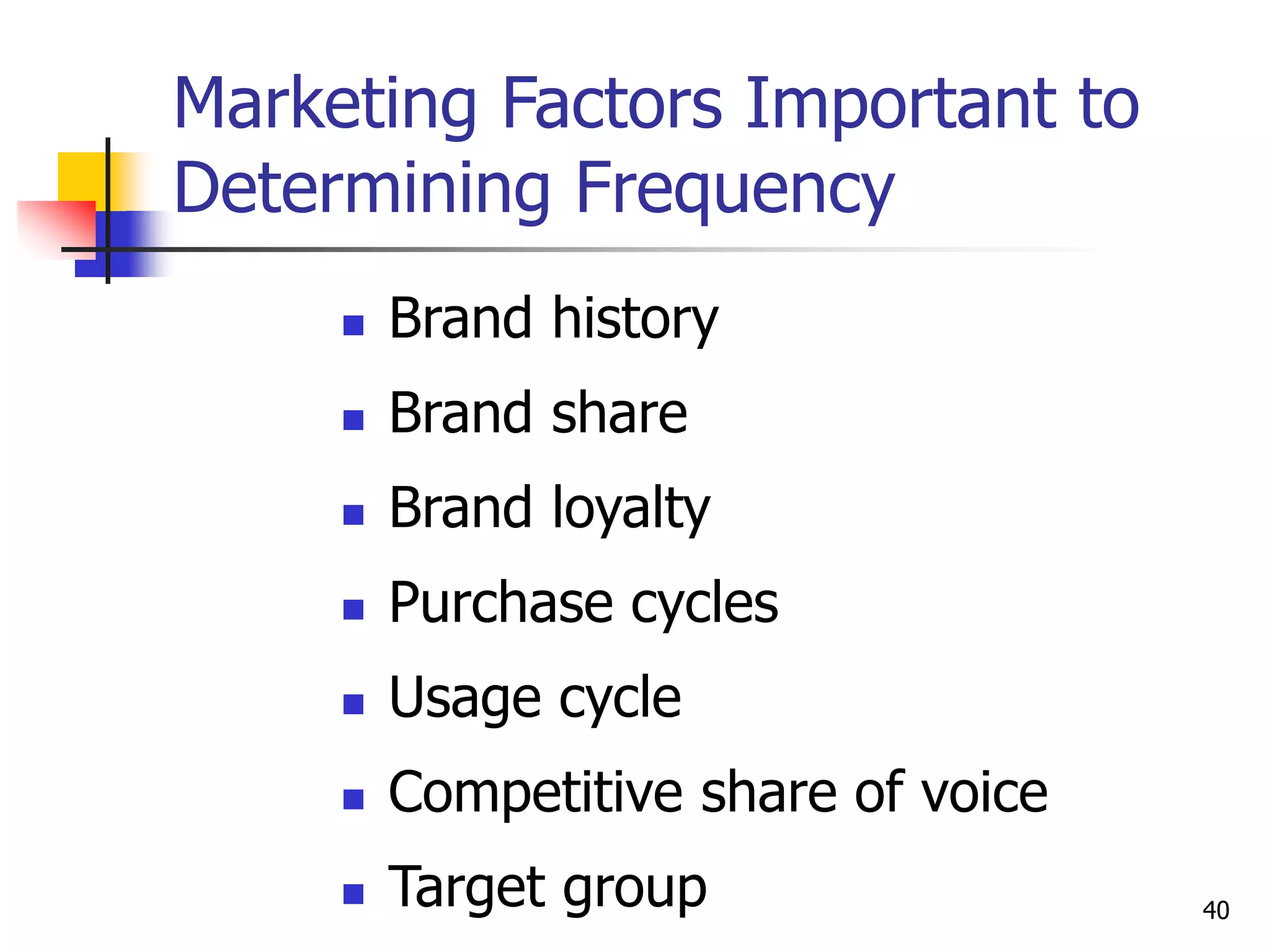 40
Marketing Factors Important to
Determining Frequency
 Brand history
 Brand share
 Brand loyalty
 Purchase cycles
 Usage cycle
 Competitive share of voice
 Target group
 
