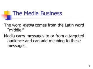 1
The Media Business
The word media comes from the Latin word
“middle.”
Media carry messages to or from a targeted
audience and can add meaning to these
messages.
 