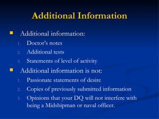 Additional Information Additional information: Doctor’s notes Additional tests Statements of level of activity Additional information is not: Passionate statements of desire Copies of previously submitted information Opinions that your DQ will not interfere with being a Midshipman or naval officer. 