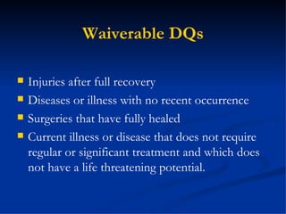 Waiverable DQs Injuries after full recovery Diseases or illness with no recent occurrence Surgeries that have fully healed Current illness or disease that does not require regular or significant treatment and which does not have a life threatening potential. 