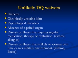 Unlikely DQ waivers Diabetes Chronically unstable joint Psychological disorders Absence of a paired organ Disease or illness that requires regular medication, therapy or evaluation. (asthma, allergies) Disease or illness that is likely to worsen with time or in a military environment. (asthma, Backs) 