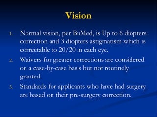 Vision Normal vision, per BuMed, is Up to 6 diopters correction and 3 diopters astigmatism which is correctable to 20/20 in each eye. Waivers for greater corrections are considered on a case-by-case basis but not routinely granted. Standards for applicants who have had surgery are based on their pre-surgery correction. 