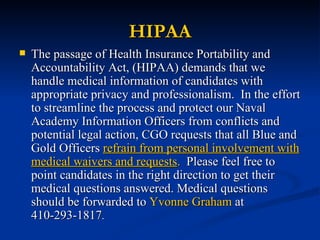 HIPAA The passage of Health Insurance Portability and Accountability Act, (HIPAA) demands that we handle medical information of candidates with appropriate privacy and professionalism.  In the effort to streamline the process and protect our Naval Academy Information Officers from conflicts and potential legal action, CGO requests that all Blue and Gold Officers  refrain from personal involvement with medical waivers and requests .   Please feel free to point candidates in the right direction to get their medical questions answered. Medical questions should be forwarded to  Yvonne Graham  at 410-293-1817 . 