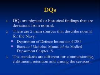 DQs DQs are physical or historical findings that are deviations from normal. There are 2 main sources that describe normal for the Navy: Department of Defense Instruction 6130.4  Bureau of Medicine, Manual of the Medical Department Chapter 15. The standards are different for commissioning, enlistment, retention and among the services. 