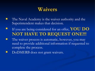 Waivers The Naval Academy is the waiver authority and the Superintendent makes that decision. If you are being considered for an offer,  YOU DO NOT HAVE TO REQUEST ONE!!! The waiver process is automatic, however, you may need to provide additional information if requested to complete the process. DoDMERB does not grant waivers.  