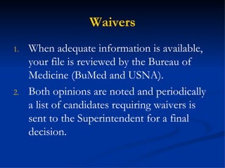 Waivers When adequate information is available, your file is reviewed by the Bureau of Medicine (BuMed and USNA). Both opinions are noted and periodically a list of candidates requiring waivers is sent to the Superintendent for a final decision. 