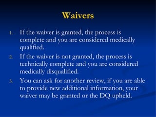 Waivers If the waiver is granted, the process is complete and you are considered medically qualified. If the waiver is not granted, the process is technically complete and you are considered medically disqualified. You can ask for another review, if you are able to provide new additional information, your waiver may be granted or the DQ upheld. 