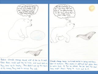 • Polar bears
– Polar bears hunt ice-living seals. The polar bears walk
quietly on the ice to the edge of a seal’s breathing hole in
the ice. The bear then waits for the seal to surface for air.
This hunting technique takes much less energy for the
bear than chasing a seal while swimming. If warmer
conditions cause the ice to form later in the fall and break
up earlier in the spring, become unstable, or retreat too
far from shore, polar bears will have difficulty getting
enough food. In fact, if the ice retreats too far from the
shore, bears can drown trying to swim out to the ice.
• This might become.......
And...
 