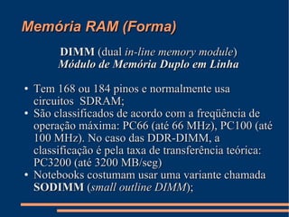 Memória RAM (Forma)‏ DIMM  (dual  in-line memory module )‏ Módulo de Memória Duplo em Linha Tem 168 ou 184 pinos e normalmente usa circuitos  SDRAM; São classificados de acordo com a freqüência de operação máxima: PC66 (até 66 MHz), PC100 (até 100 MHz). No caso das DDR-DIMM, a classificação é pela taxa de transferência teórica: PC3200 (até 3200 MB/seg)‏ Notebooks costumam usar uma variante chamada  SODIMM  ( small outline DIMM ); 