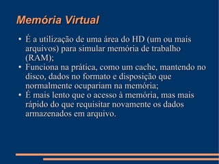 Memória Virtual É a utilização de uma área do HD (um ou mais arquivos) para simular memória de trabalho (RAM); Funciona na prática, como um cache, mantendo no disco, dados no formato e disposição que normalmente ocupariam na memória; É mais lento que o acesso à memória, mas mais rápido do que requisitar novamente os dados armazenados em arquivo. 