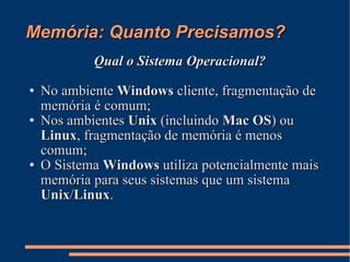 Memória: Quanto Precisamos? Qual o Sistema Operacional? No ambiente  Windows  cliente, fragmentação de memória é comum; Nos ambientes  Unix  (incluindo  Mac OS ) ou  Linux , fragmentação de memória é menos comum; O Sistema  Windows  utiliza potencialmente mais memória para seus sistemas que um sistema  Unix / Linux . 