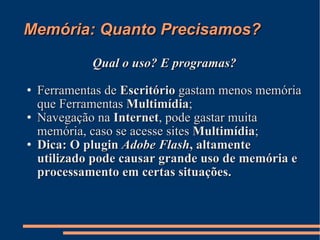 Memória: Quanto Precisamos? Qual o uso? E programas? Ferramentas de  Escritório  gastam menos memória que Ferramentas  Multimídia ; Navegação na  Internet , pode gastar muita memória, caso se acesse sites  Multimídia ; Dica: O plugin  Adobe Flash , altamente utilizado pode causar grande uso de memória e processamento em certas situações. 