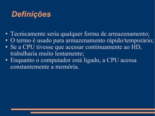 Definições Tecnicamente seria qualquer forma de armazenamento; O termo é usado para armazenamento rápido/temporário; Se a CPU tivesse que acessar continuamente ao HD, trabalharia muito lentamente; Enquanto o computador está ligado, a CPU acessa constantemente a memória. 