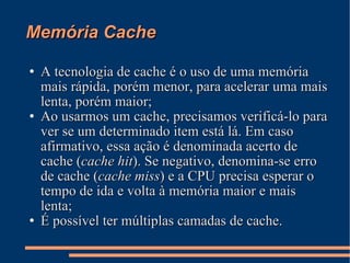 Memória Cache A tecnologia de cache é o uso de uma memória mais rápida, porém menor, para acelerar uma mais lenta, porém maior; Ao usarmos um cache, precisamos verificá-lo para ver se um determinado item está lá. Em caso afirmativo, essa ação é denominada acerto de cache ( cache hit ). Se negativo, denomina-se erro de cache ( cache miss ) e a CPU precisa esperar o tempo de ida e volta à memória maior e mais lenta; É possível ter múltiplas camadas de cache. 