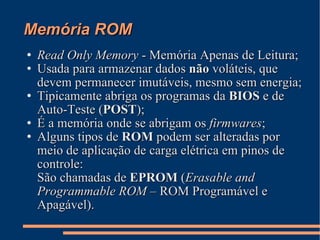 Memória ROM Read Only Memory  - Memória Apenas de Leitura; Usada para armazenar dados  não  voláteis, que devem permanecer imutáveis, mesmo sem energia; Tipicamente abriga os programas da  BIOS  e de Auto-Teste ( POST ); É a memória onde se abrigam os  firmwares ; Alguns tipos de  ROM  podem ser alteradas por meio de aplicação de carga elétrica em pinos de controle: São chamadas de  EPROM  ( Erasable and Programmable ROM  – ROM Programável e Apagável). 