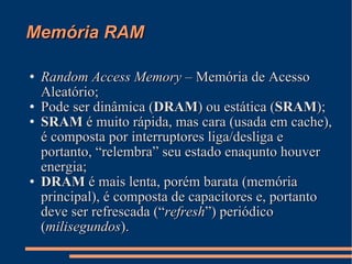 Memória RAM Random Access Memory  – Memória de Acesso Aleatório; Pode ser dinâmica ( DRAM ) ou estática ( SRAM ); SRAM  é muito rápida, mas cara (usada em cache), é composta por interruptores liga/desliga e portanto, “relembra” seu estado enaqunto houver energia; DRAM  é mais lenta, porém barata (memória principal), é composta de capacitores e, portanto deve ser refrescada (“ refresh ”) periódico ( milisegundos ). 