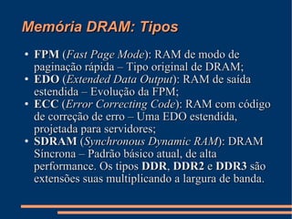 Memória DRAM: Tipos FPM  ( Fast Page Mode ): RAM de modo de paginação rápida – Tipo original de DRAM; EDO  ( Extended Data Output ): RAM de saída estendida – Evolução da FPM; ECC  ( Error Correcting Code ): RAM com código de correção de erro – Uma EDO estendida, projetada para servidores; SDRAM  ( Synchronous Dynamic RAM ): DRAM Síncrona – Padrão básico atual, de alta performance. Os tipos  DDR ,  DDR2  e  DDR3  são extensões suas multiplicando a largura de banda. 