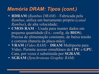 Memória DRAM: Tipos (cont.)‏ RDRAM  ( Rambus DRAM ) – Fabricada pela  Rambus , utiliza um barramento próprio ( canal Rambus ), de alta velocidade; CMOS RAM  – Usada para manter dados em pequena quantidade (Ex.: config. da  BIOS ). Precisa de alimentação constante, de baixa tensão e corrente (bateria da placa-mãe); VRAM  ( Video RAM ) –  DRAM  Multiporta para Vídeo. Permite acesso simultâneo da  CPU  e  GPU . Cara, por vezes é substituída por  SGRAM . SGRAM  ( Synchronous Graphic RAM)‏ 