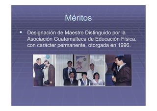 Méritos
Designación de Maestro Distinguido por la
Asociación Guatemalteca de Educación Física,
con carácter permanente, otorgada en 1996.
 