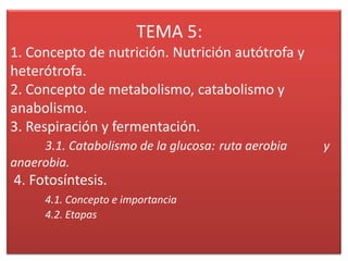 TEMA 5:
1. Concepto de nutrición. Nutrición autótrofa y
heterótrofa.
2. Concepto de metabolismo, catabolismo y
anabolismo.
3. Respiración y fermentación.
3.1. Catabolismo de la glucosa: ruta aerobia
anaerobia.

4. Fotosíntesis.
4.1. Concepto e importancia
4.2. Etapas

y

 