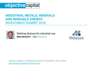 INDUSTRIAL METALS, MINERALS
AND MINEABLE ENERGY
INVESTMENT SUMMIT 2010
LONDON CHAMBER OF COMMERCE & INDUSTRY ● WEDNESDAY, 30 NOV 2010
www.ObjectiveCapitalConferences.com
Refining titanium for industrial use
Mark Bertolini – CEO, Metalysis
 
