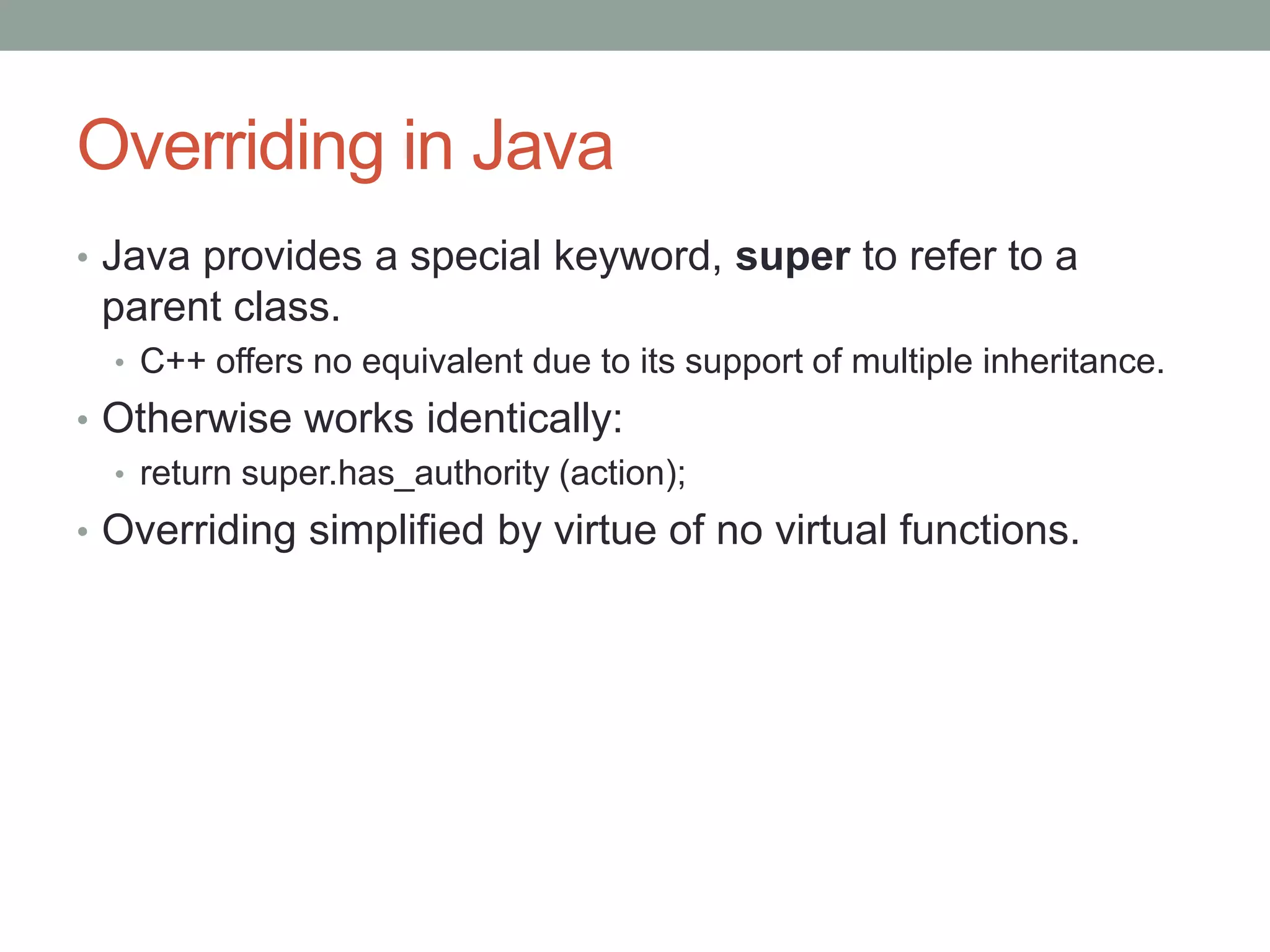 Overriding in Java
• Java provides a special keyword, super to refer to a
parent class.
• C++ offers no equivalent due to its support of multiple inheritance.
• Otherwise works identically:
• return super.has_authority (action);
• Overriding simplified by virtue of no virtual functions.
 