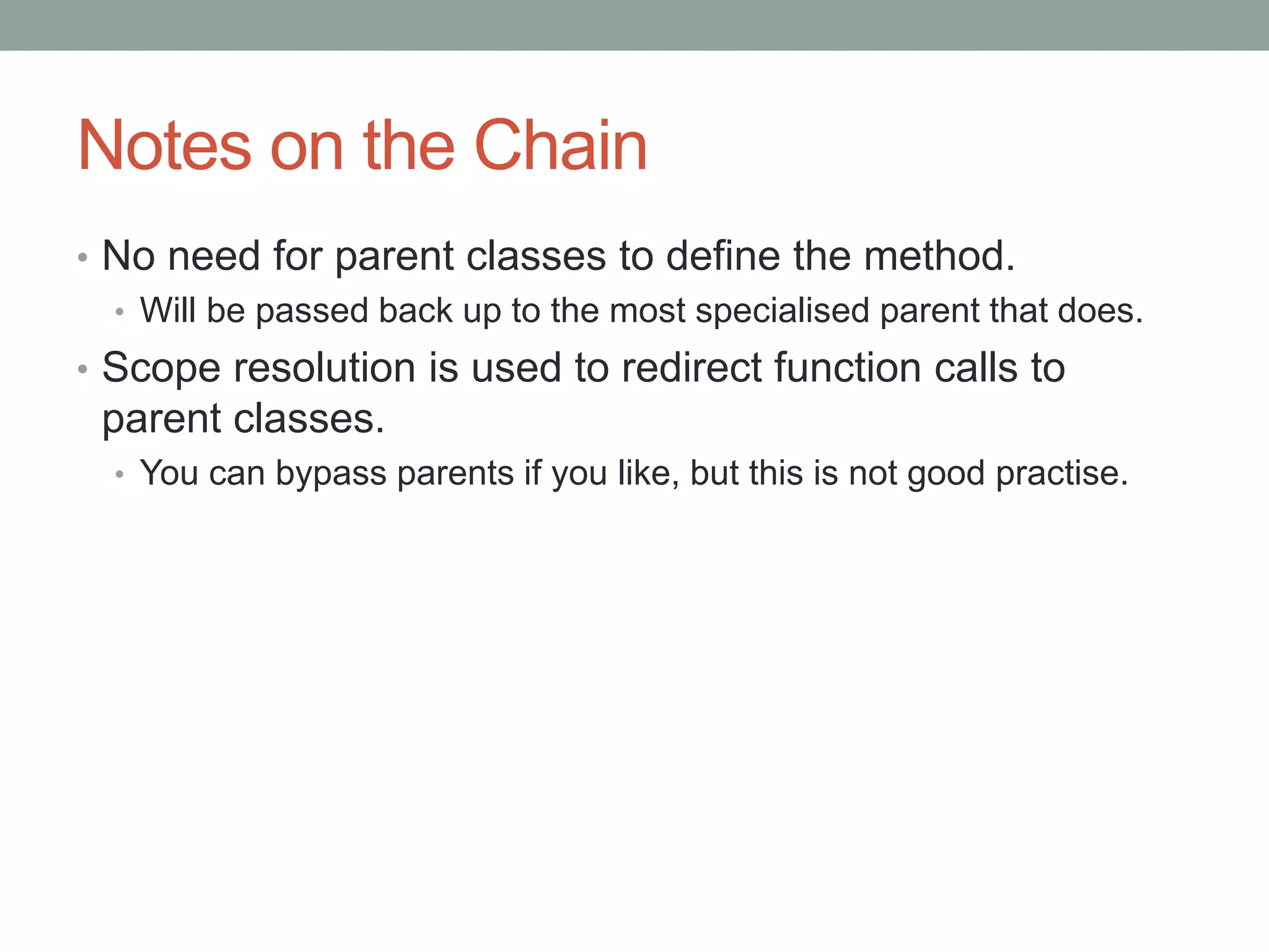 Notes on the Chain
• No need for parent classes to define the method.
• Will be passed back up to the most specialised parent that does.
• Scope resolution is used to redirect function calls to
parent classes.
• You can bypass parents if you like, but this is not good practise.
 