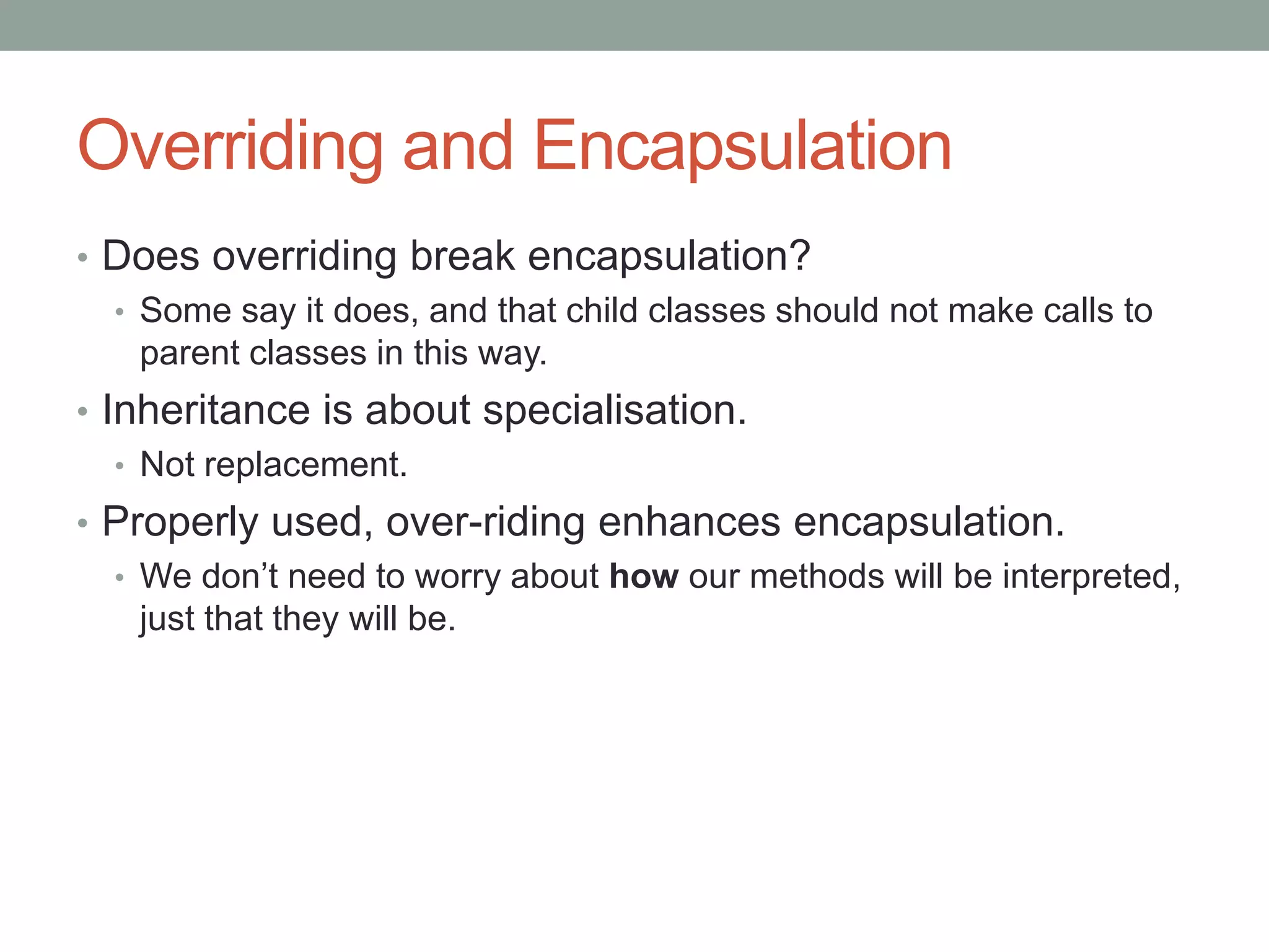 Overriding and Encapsulation
• Does overriding break encapsulation?
• Some say it does, and that child classes should not make calls to
parent classes in this way.
• Inheritance is about specialisation.
• Not replacement.
• Properly used, over-riding enhances encapsulation.
• We don’t need to worry about how our methods will be interpreted,
just that they will be.
 