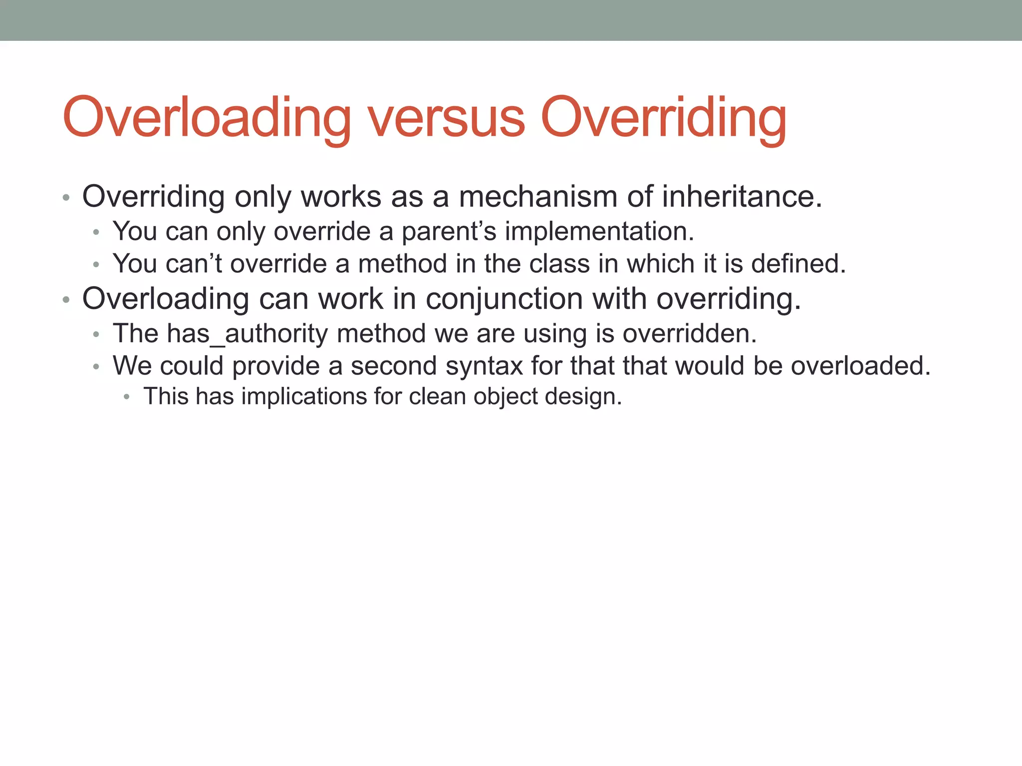 Overloading versus Overriding
• Overriding only works as a mechanism of inheritance.
• You can only override a parent’s implementation.
• You can’t override a method in the class in which it is defined.
• Overloading can work in conjunction with overriding.
• The has_authority method we are using is overridden.
• We could provide a second syntax for that that would be overloaded.
• This has implications for clean object design.
 