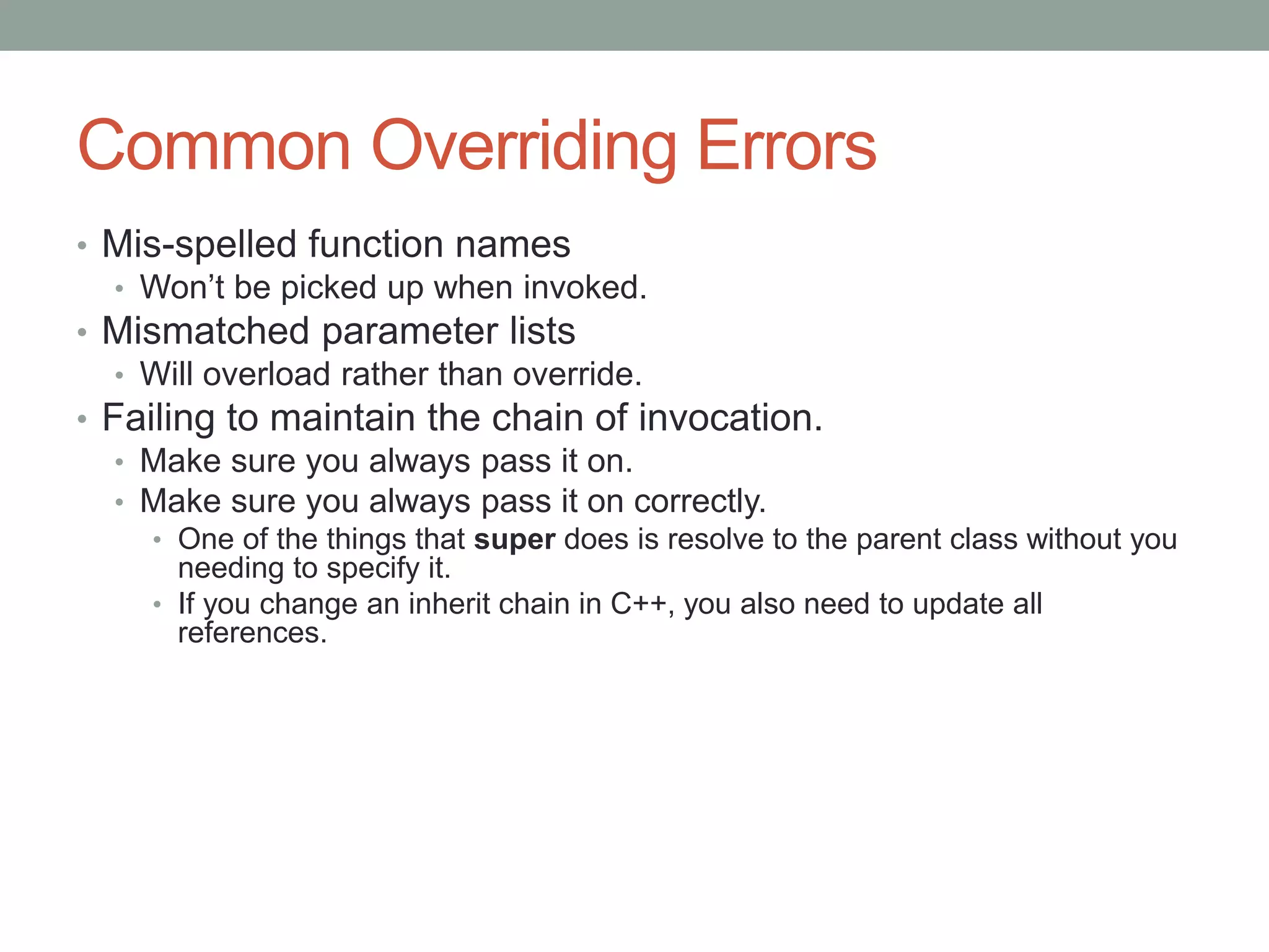 Common Overriding Errors
• Mis-spelled function names
• Won’t be picked up when invoked.
• Mismatched parameter lists
• Will overload rather than override.
• Failing to maintain the chain of invocation.
• Make sure you always pass it on.
• Make sure you always pass it on correctly.
• One of the things that super does is resolve to the parent class without you
needing to specify it.
• If you change an inherit chain in C++, you also need to update all
references.
 