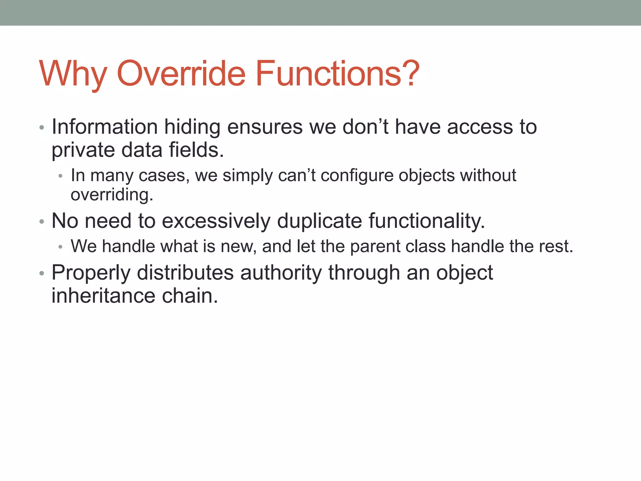 Why Override Functions?
• Information hiding ensures we don’t have access to
private data fields.
• In many cases, we simply can’t configure objects without
overriding.
• No need to excessively duplicate functionality.
• We handle what is new, and let the parent class handle the rest.
• Properly distributes authority through an object
inheritance chain.
 
