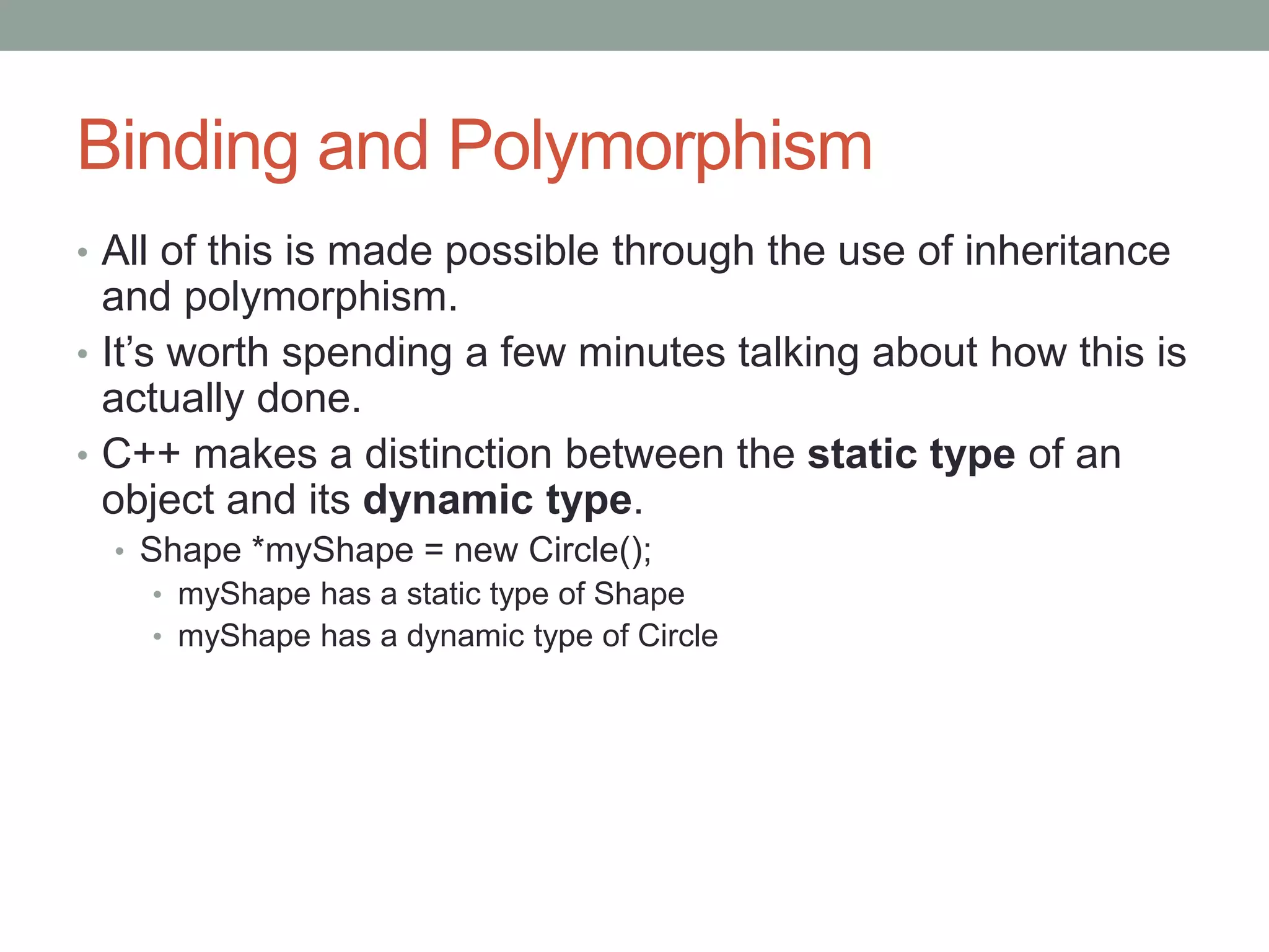 Binding and Polymorphism
• All of this is made possible through the use of inheritance
and polymorphism.
• It’s worth spending a few minutes talking about how this is
actually done.
• C++ makes a distinction between the static type of an
object and its dynamic type.
• Shape *myShape = new Circle();
• myShape has a static type of Shape
• myShape has a dynamic type of Circle
 
