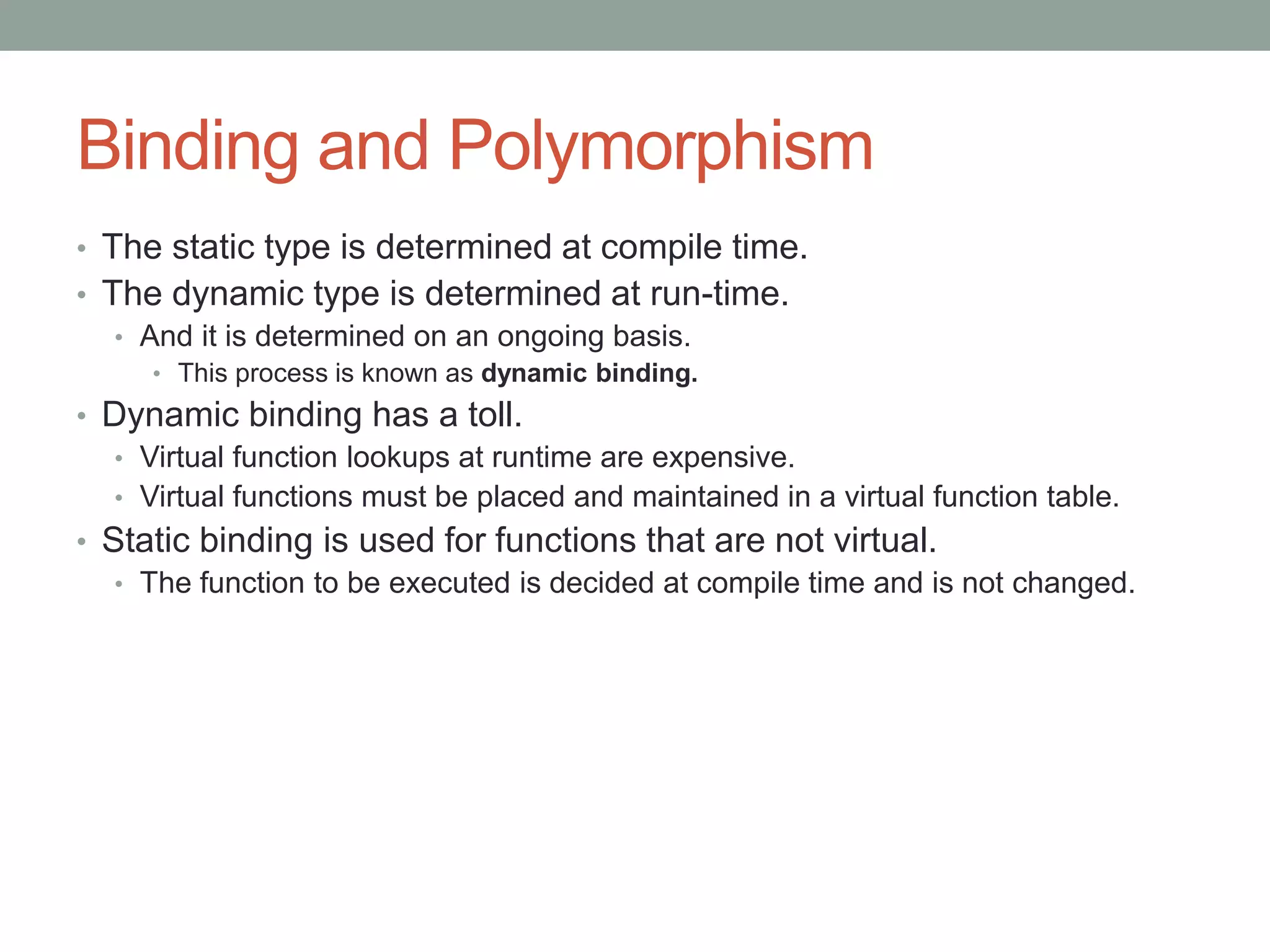 Binding and Polymorphism
• The static type is determined at compile time.
• The dynamic type is determined at run-time.
• And it is determined on an ongoing basis.
• This process is known as dynamic binding.
• Dynamic binding has a toll.
• Virtual function lookups at runtime are expensive.
• Virtual functions must be placed and maintained in a virtual function table.
• Static binding is used for functions that are not virtual.
• The function to be executed is decided at compile time and is not changed.
 