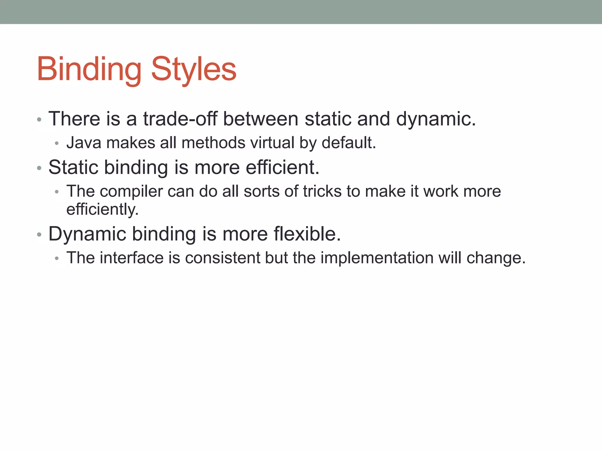 Binding Styles
• There is a trade-off between static and dynamic.
• Java makes all methods virtual by default.
• Static binding is more efficient.
• The compiler can do all sorts of tricks to make it work more
efficiently.
• Dynamic binding is more flexible.
• The interface is consistent but the implementation will change.
 