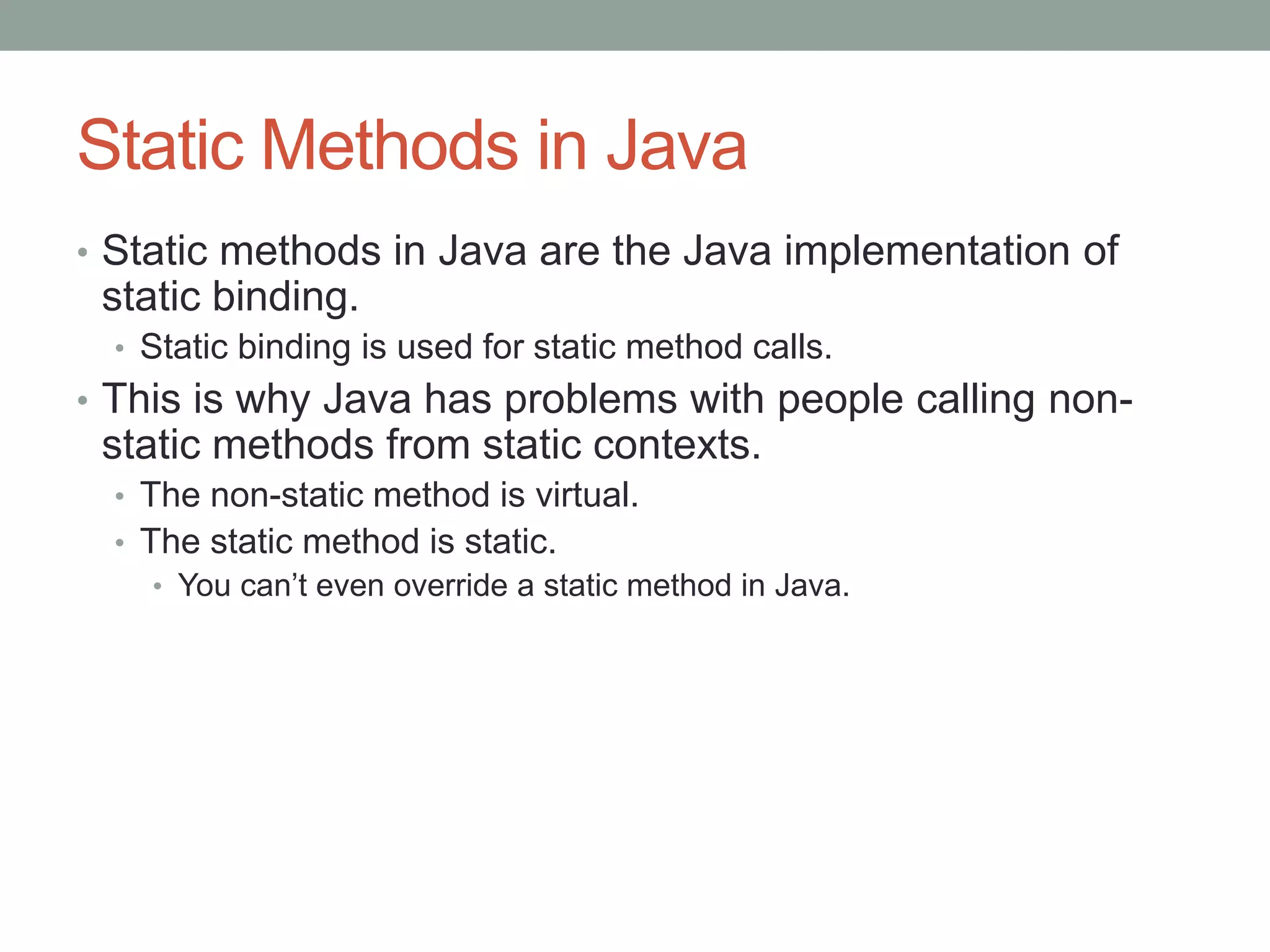 Static Methods in Java
• Static methods in Java are the Java implementation of
static binding.
• Static binding is used for static method calls.
• This is why Java has problems with people calling non-
static methods from static contexts.
• The non-static method is virtual.
• The static method is static.
• You can’t even override a static method in Java.
 
