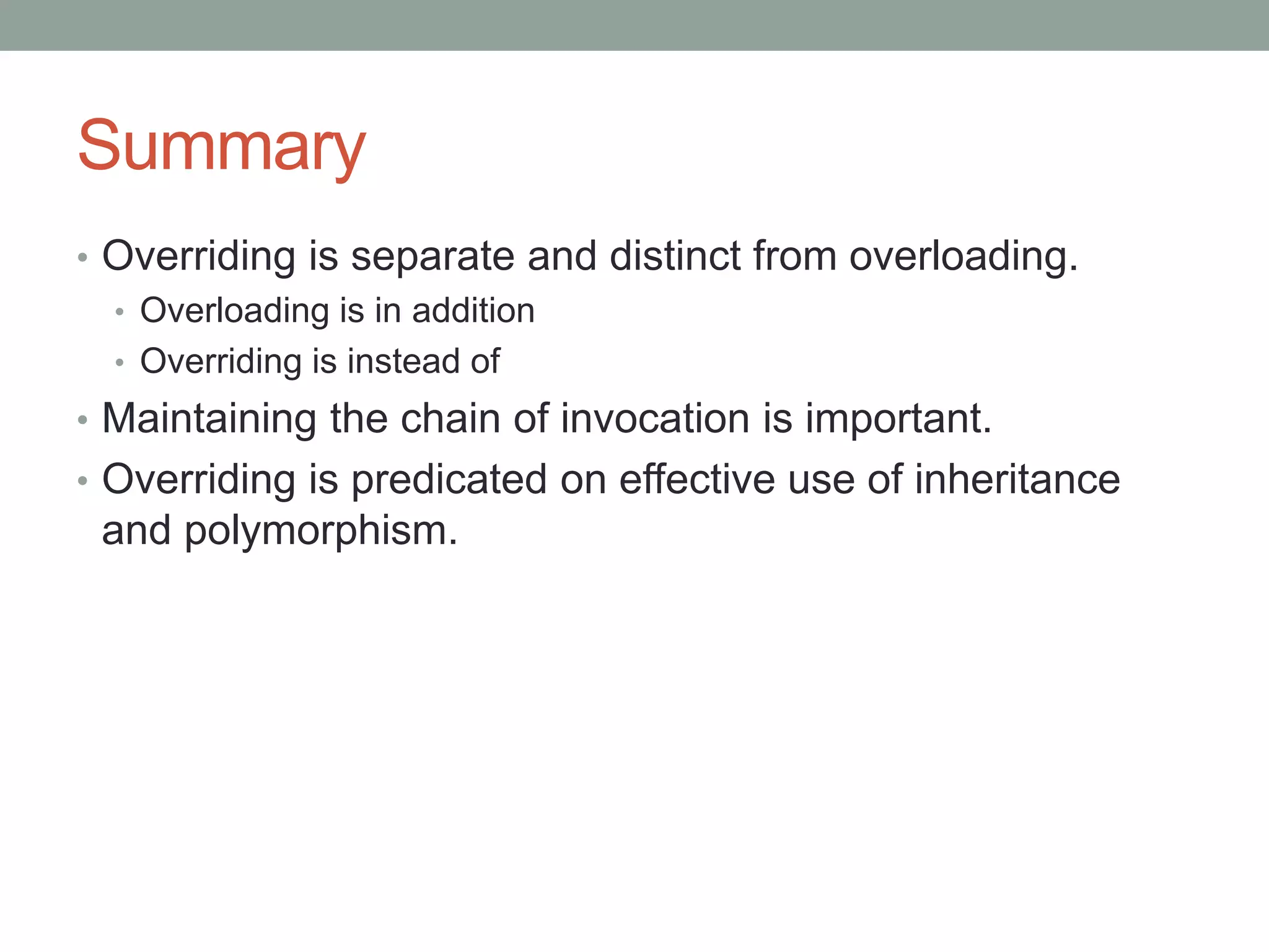 Summary
• Overriding is separate and distinct from overloading.
• Overloading is in addition
• Overriding is instead of
• Maintaining the chain of invocation is important.
• Overriding is predicated on effective use of inheritance
and polymorphism.
 