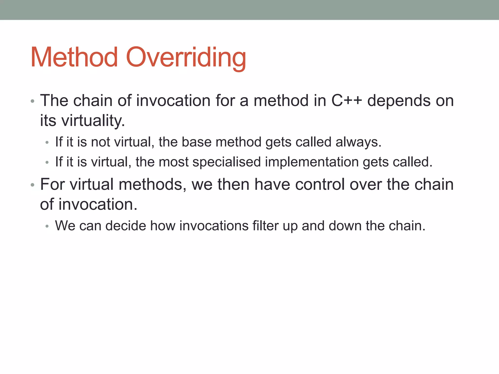 Method Overriding
• The chain of invocation for a method in C++ depends on
its virtuality.
• If it is not virtual, the base method gets called always.
• If it is virtual, the most specialised implementation gets called.
• For virtual methods, we then have control over the chain
of invocation.
• We can decide how invocations filter up and down the chain.
 