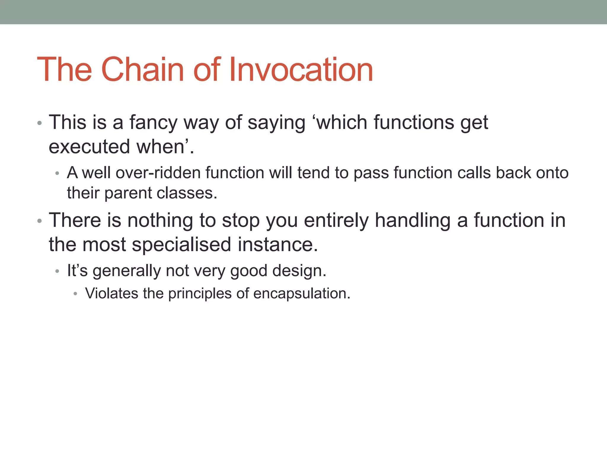 The Chain of Invocation
• This is a fancy way of saying ‘which functions get
executed when’.
• A well over-ridden function will tend to pass function calls back onto
their parent classes.
• There is nothing to stop you entirely handling a function in
the most specialised instance.
• It’s generally not very good design.
• Violates the principles of encapsulation.
 