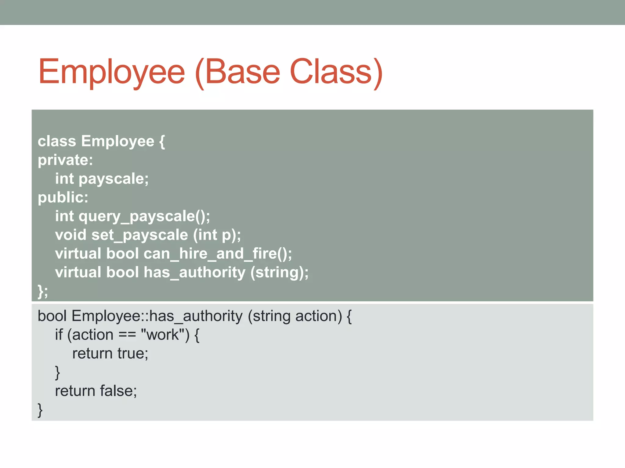 Employee (Base Class)
class Employee {
private:
int payscale;
public:
int query_payscale();
void set_payscale (int p);
virtual bool can_hire_and_fire();
virtual bool has_authority (string);
};
bool Employee::has_authority (string action) {
if (action == "work") {
return true;
}
return false;
}
 