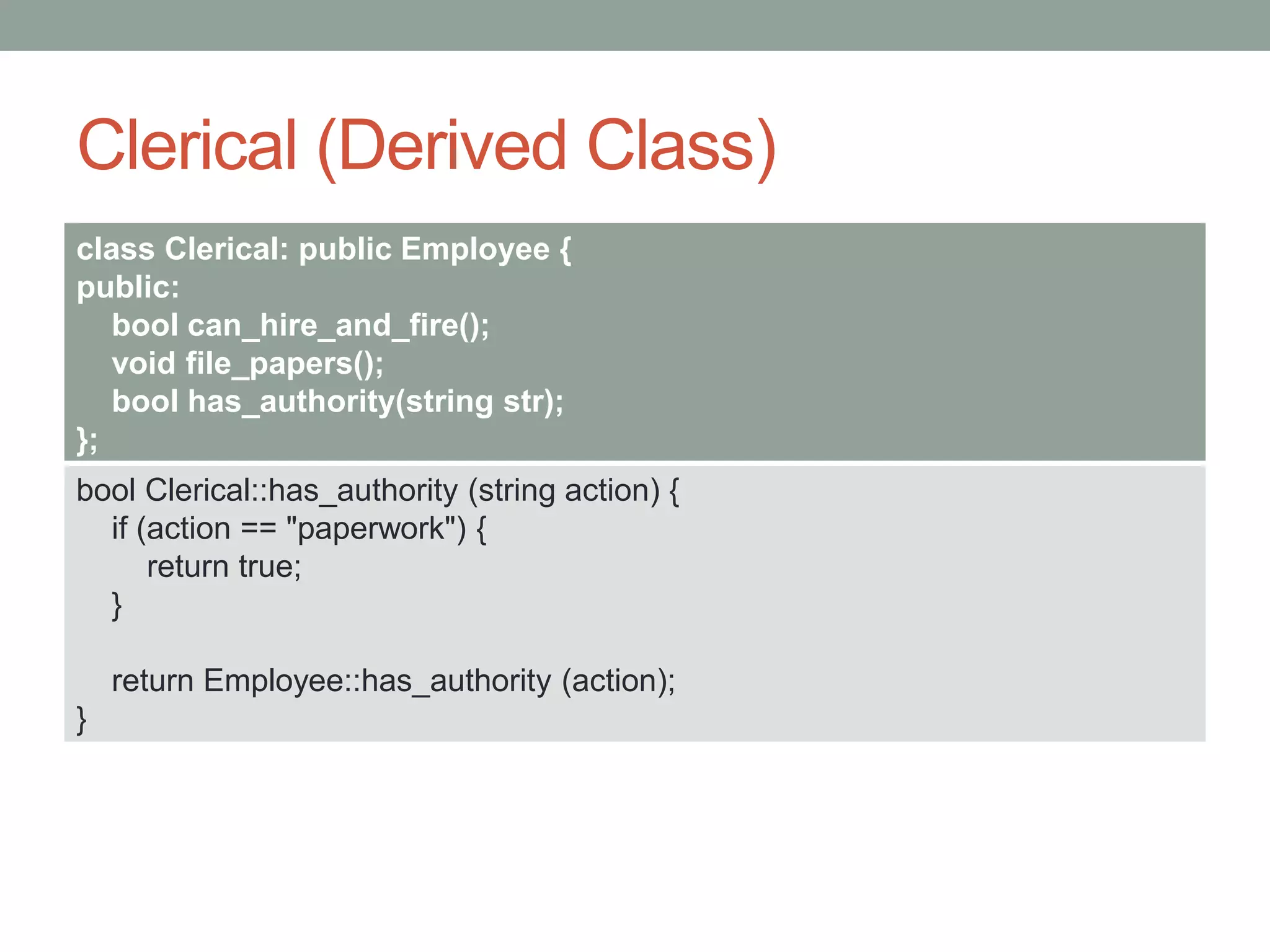 Clerical (Derived Class)
class Clerical: public Employee {
public:
bool can_hire_and_fire();
void file_papers();
bool has_authority(string str);
};
bool Clerical::has_authority (string action) {
if (action == "paperwork") {
return true;
}
return Employee::has_authority (action);
}
 