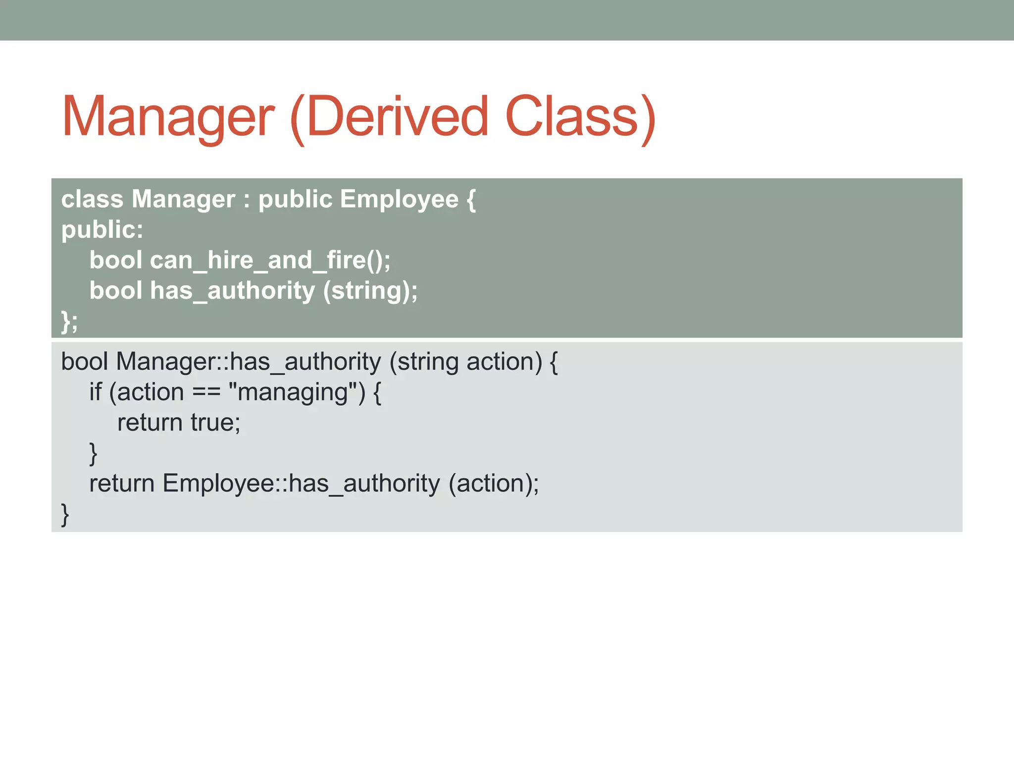 Manager (Derived Class)
class Manager : public Employee {
public:
bool can_hire_and_fire();
bool has_authority (string);
};
bool Manager::has_authority (string action) {
if (action == "managing") {
return true;
}
return Employee::has_authority (action);
}
 