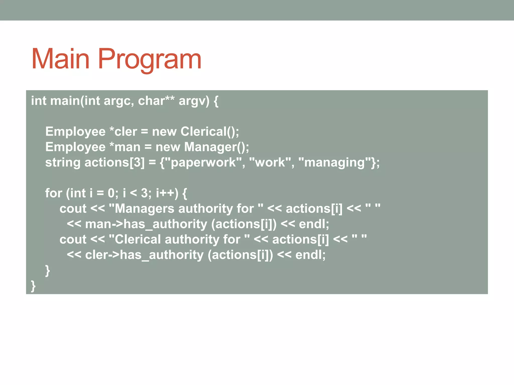 Main Program
int main(int argc, char** argv) {
Employee *cler = new Clerical();
Employee *man = new Manager();
string actions[3] = {"paperwork", "work", "managing"};
for (int i = 0; i < 3; i++) {
cout << "Managers authority for " << actions[i] << " "
<< man->has_authority (actions[i]) << endl;
cout << "Clerical authority for " << actions[i] << " "
<< cler->has_authority (actions[i]) << endl;
}
}
 