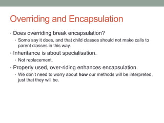 Overriding and Encapsulation
• Does overriding break encapsulation?
• Some say it does, and that child classes should not make calls to
parent classes in this way.
• Inheritance is about specialisation.
• Not replacement.
• Properly used, over-riding enhances encapsulation.
• We don’t need to worry about how our methods will be interpreted,
just that they will be.
 