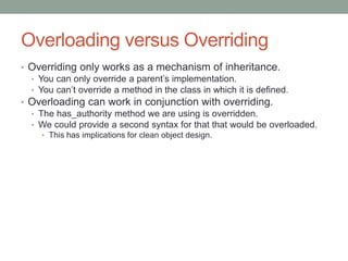 Overloading versus Overriding
• Overriding only works as a mechanism of inheritance.
• You can only override a parent’s implementation.
• You can’t override a method in the class in which it is defined.
• Overloading can work in conjunction with overriding.
• The has_authority method we are using is overridden.
• We could provide a second syntax for that that would be overloaded.
• This has implications for clean object design.
 