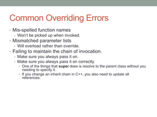 Common Overriding Errors
• Mis-spelled function names
• Won’t be picked up when invoked.
• Mismatched parameter lists
• Will overload rather than override.
• Failing to maintain the chain of invocation.
• Make sure you always pass it on.
• Make sure you always pass it on correctly.
• One of the things that super does is resolve to the parent class without you
needing to specify it.
• If you change an inherit chain in C++, you also need to update all
references.
 
